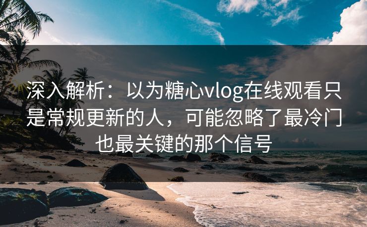深入解析：以为糖心vlog在线观看只是常规更新的人，可能忽略了最冷门也最关键的那个信号