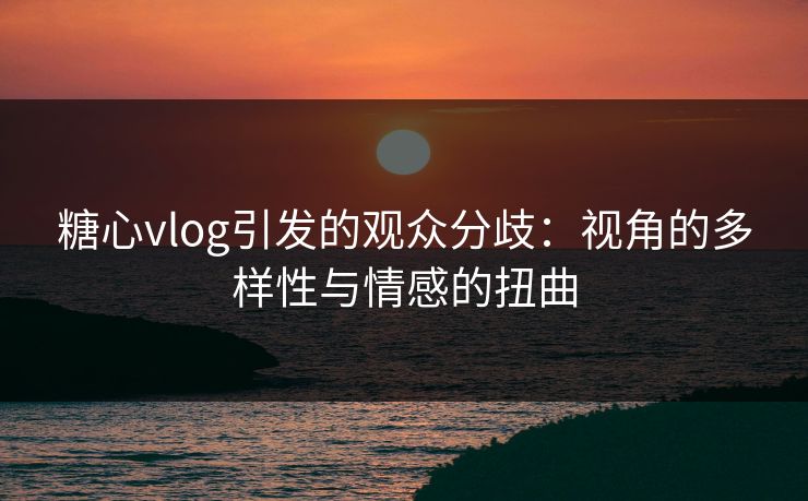 糖心vlog引发的观众分歧：视角的多样性与情感的扭曲