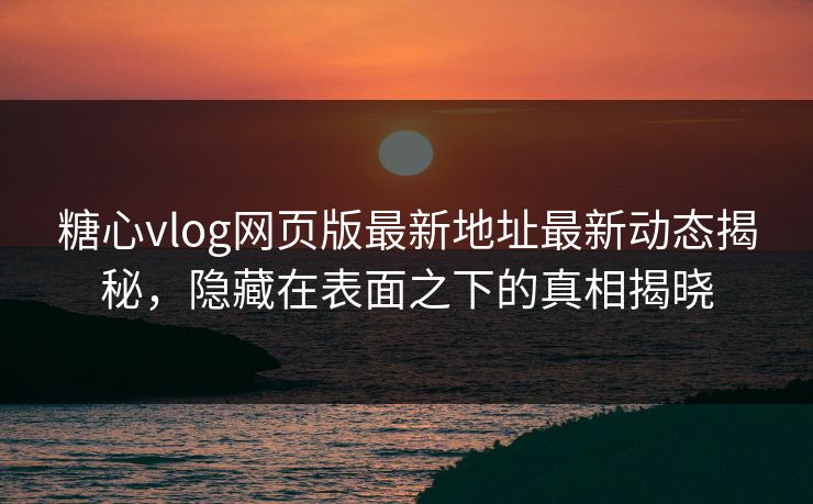 糖心vlog网页版最新地址最新动态揭秘，隐藏在表面之下的真相揭晓