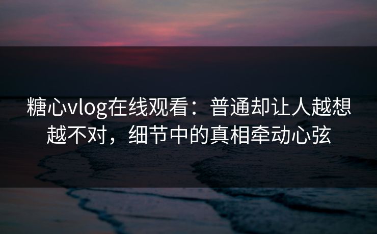 糖心vlog在线观看：普通却让人越想越不对，细节中的真相牵动心弦
