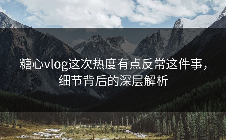 糖心vlog这次热度有点反常这件事，细节背后的深层解析