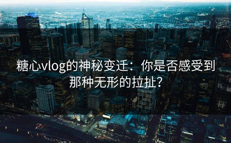 糖心vlog的神秘变迁：你是否感受到那种无形的拉扯？