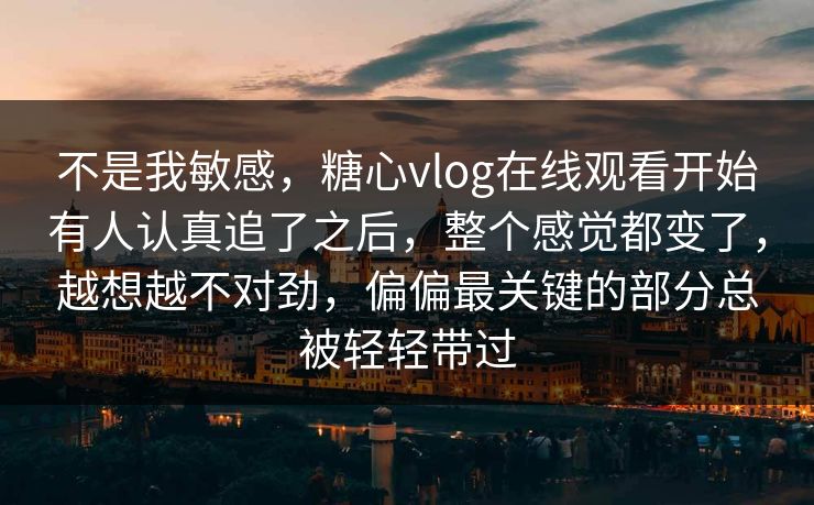 不是我敏感，糖心vlog在线观看开始有人认真追了之后，整个感觉都变了，越想越不对劲，偏偏最关键的部分总被轻轻带过