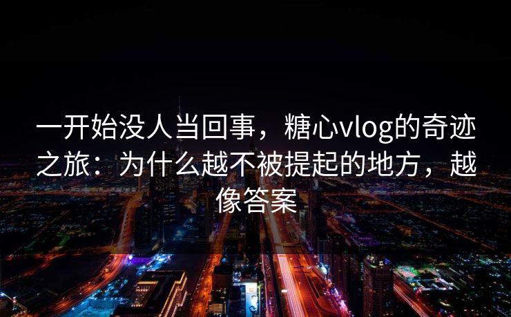 一开始没人当回事，糖心vlog的奇迹之旅：为什么越不被提起的地方，越像答案