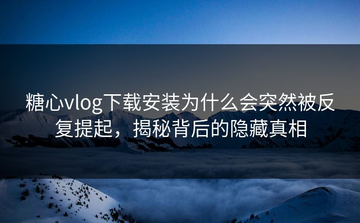 糖心vlog下载安装为什么会突然被反复提起，揭秘背后的隐藏真相