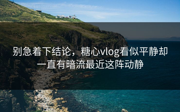别急着下结论，糖心vlog看似平静却一直有暗流最近这阵动静