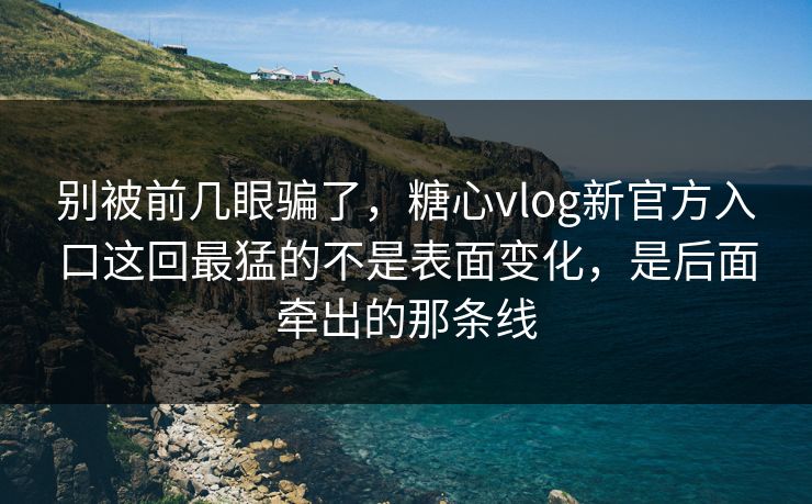别被前几眼骗了，糖心vlog新官方入口这回最猛的不是表面变化，是后面牵出的那条线