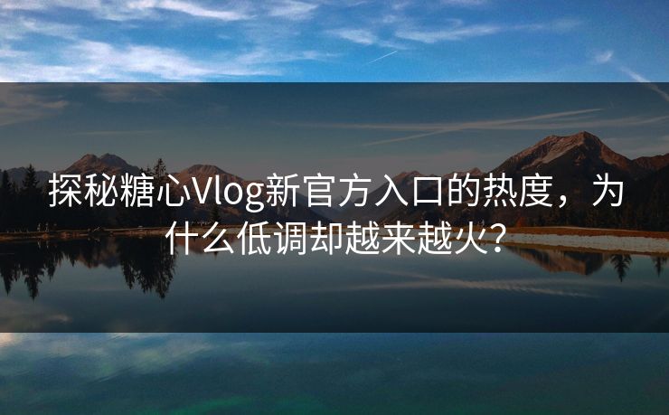 探秘糖心Vlog新官方入口的热度，为什么低调却越来越火？