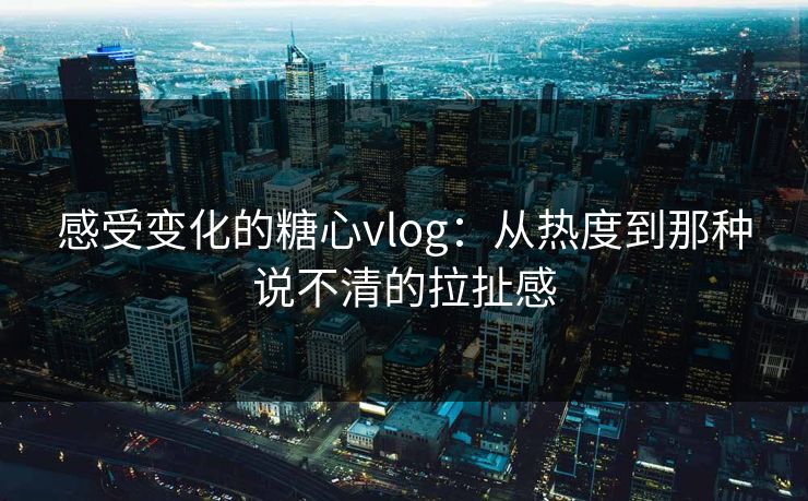 感受变化的糖心vlog：从热度到那种说不清的拉扯感