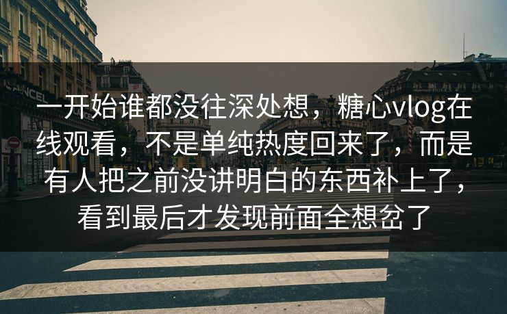 一开始谁都没往深处想，糖心vlog在线观看，不是单纯热度回来了，而是有人把之前没讲明白的东西补上了，看到最后才发现前面全想岔了