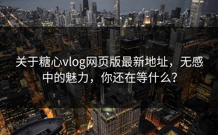 关于糖心vlog网页版最新地址，无感中的魅力，你还在等什么？