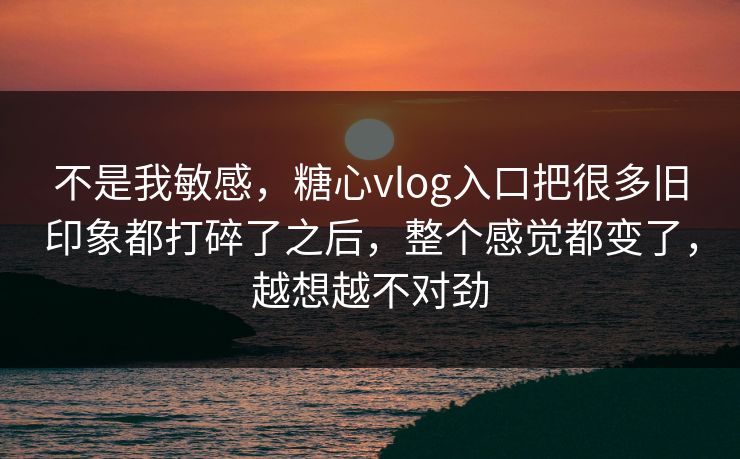 不是我敏感，糖心vlog入口把很多旧印象都打碎了之后，整个感觉都变了，越想越不对劲