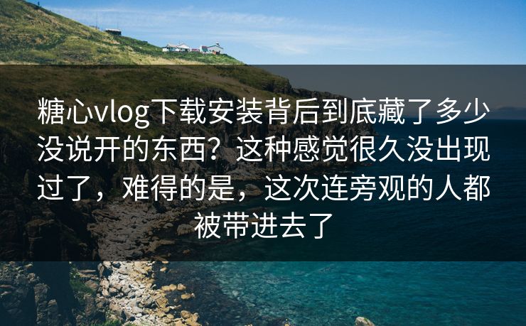 糖心vlog下载安装背后到底藏了多少没说开的东西？这种感觉很久没出现过了，难得的是，这次连旁观的人都被带进去了