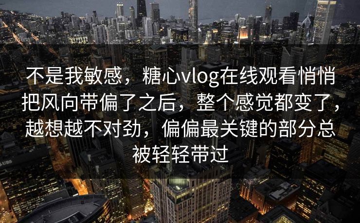 不是我敏感，糖心vlog在线观看悄悄把风向带偏了之后，整个感觉都变了，越想越不对劲，偏偏最关键的部分总被轻轻带过