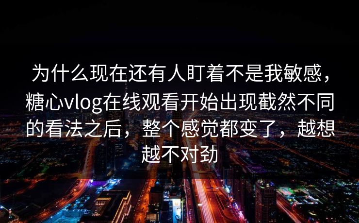为什么现在还有人盯着不是我敏感，糖心vlog在线观看开始出现截然不同的看法之后，整个感觉都变了，越想越不对劲
