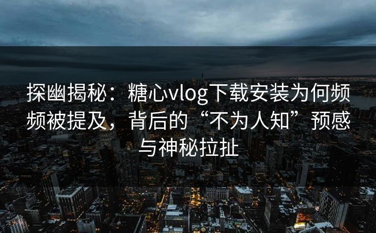 探幽揭秘：糖心vlog下载安装为何频频被提及，背后的“不为人知”预感与神秘拉扯