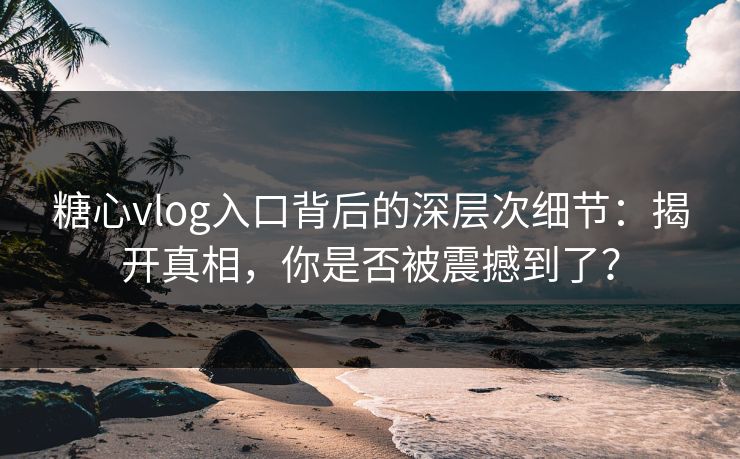 糖心vlog入口背后的深层次细节：揭开真相，你是否被震撼到了？