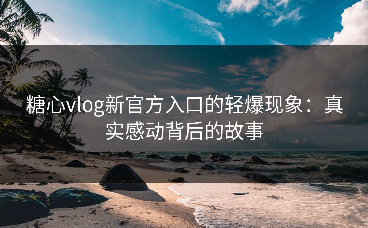 糖心vlog新官方入口的轻爆现象：真实感动背后的故事
