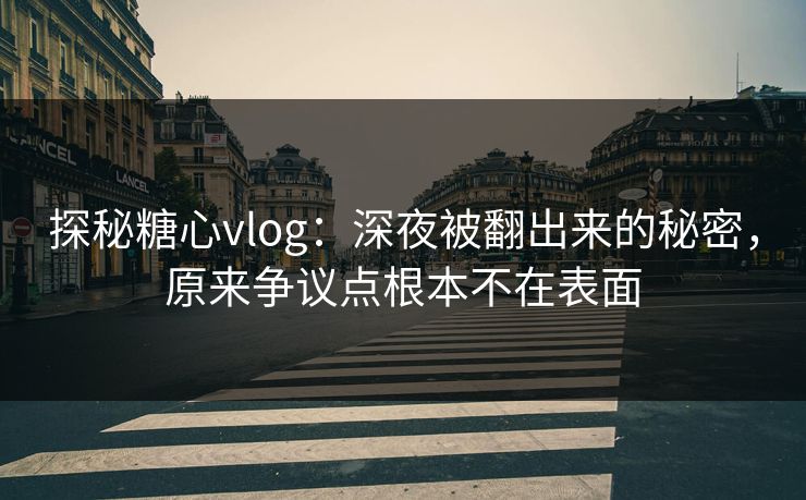 探秘糖心vlog：深夜被翻出来的秘密，原来争议点根本不在表面
