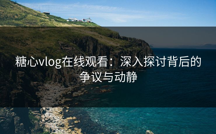 糖心vlog在线观看：深入探讨背后的争议与动静