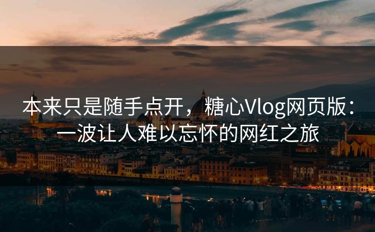 本来只是随手点开，糖心Vlog网页版：一波让人难以忘怀的网红之旅