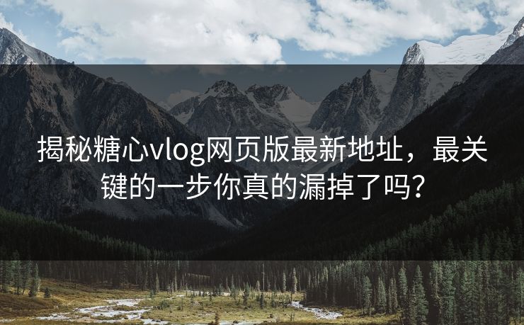 揭秘糖心vlog网页版最新地址，最关键的一步你真的漏掉了吗？