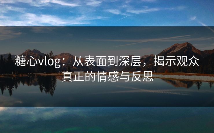 糖心vlog：从表面到深层，揭示观众真正的情感与反思