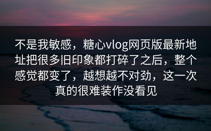 不是我敏感，糖心vlog网页版最新地址把很多旧印象都打碎了之后，整个感觉都变了，越想越不对劲，这一次真的很难装作没看见
