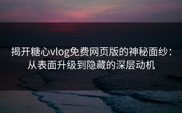 揭开糖心vlog免费网页版的神秘面纱：从表面升级到隐藏的深层动机