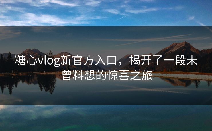 糖心vlog新官方入口，揭开了一段未曾料想的惊喜之旅