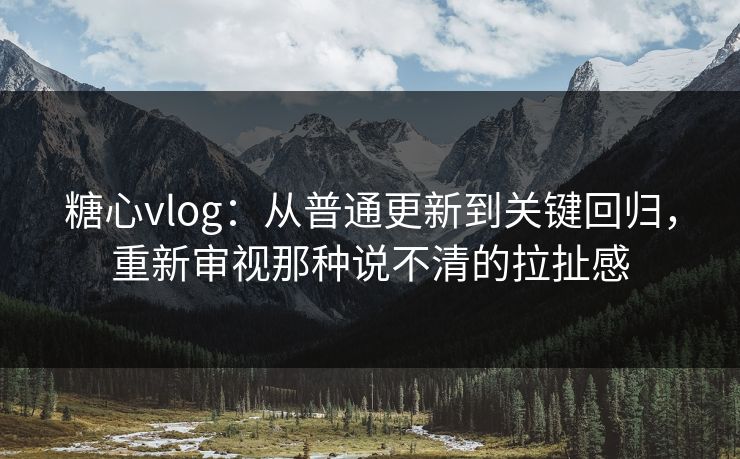 糖心vlog：从普通更新到关键回归，重新审视那种说不清的拉扯感