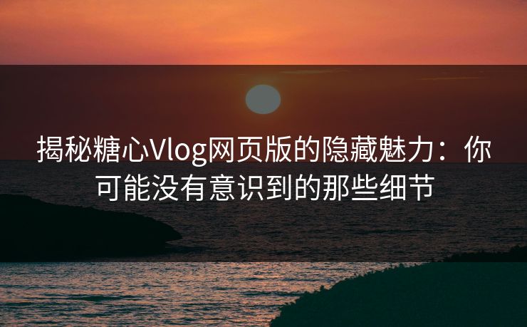揭秘糖心Vlog网页版的隐藏魅力：你可能没有意识到的那些细节
