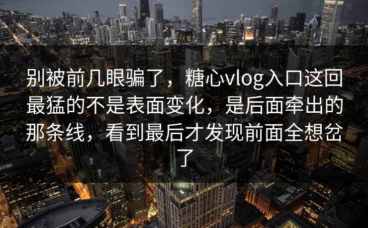 别被前几眼骗了，糖心vlog入口这回最猛的不是表面变化，是后面牵出的那条线，看到最后才发现前面全想岔了