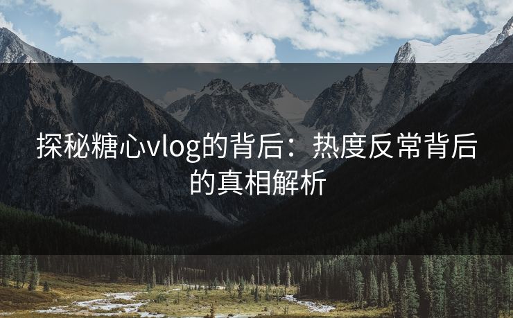 探秘糖心vlog的背后：热度反常背后的真相解析