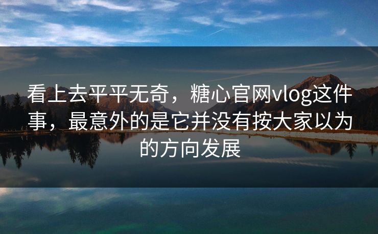 看上去平平无奇，糖心官网vlog这件事，最意外的是它并没有按大家以为的方向发展
