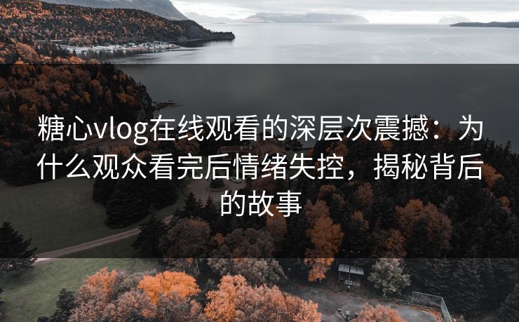 糖心vlog在线观看的深层次震撼：为什么观众看完后情绪失控，揭秘背后的故事