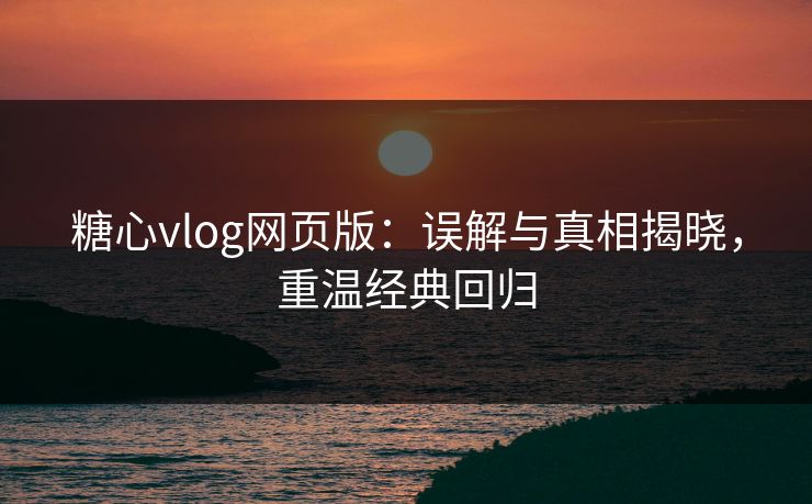 糖心vlog网页版：误解与真相揭晓，重温经典回归