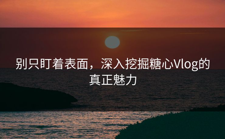 别只盯着表面，深入挖掘糖心Vlog的真正魅力