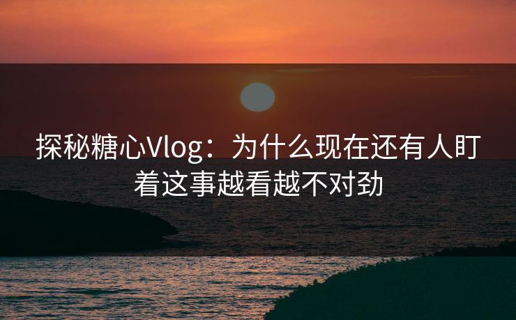 探秘糖心Vlog：为什么现在还有人盯着这事越看越不对劲