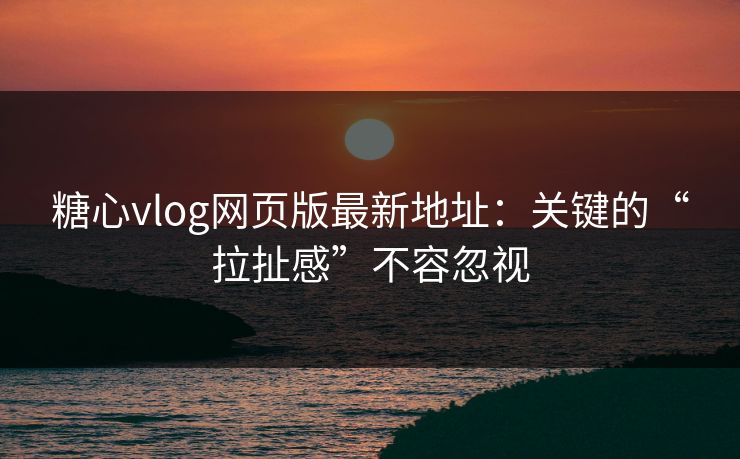 糖心vlog网页版最新地址：关键的“拉扯感”不容忽视