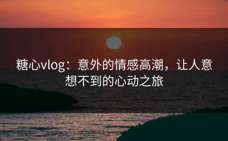 糖心vlog：意外的情感高潮，让人意想不到的心动之旅