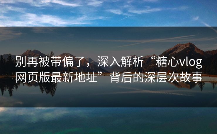 别再被带偏了，深入解析“糖心vlog网页版最新地址”背后的深层次故事