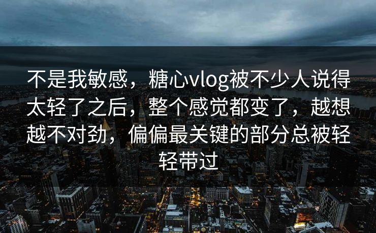 不是我敏感，糖心vlog被不少人说得太轻了之后，整个感觉都变了，越想越不对劲，偏偏最关键的部分总被轻轻带过