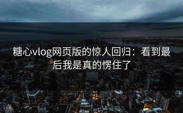 糖心vlog网页版的惊人回归：看到最后我是真的愣住了