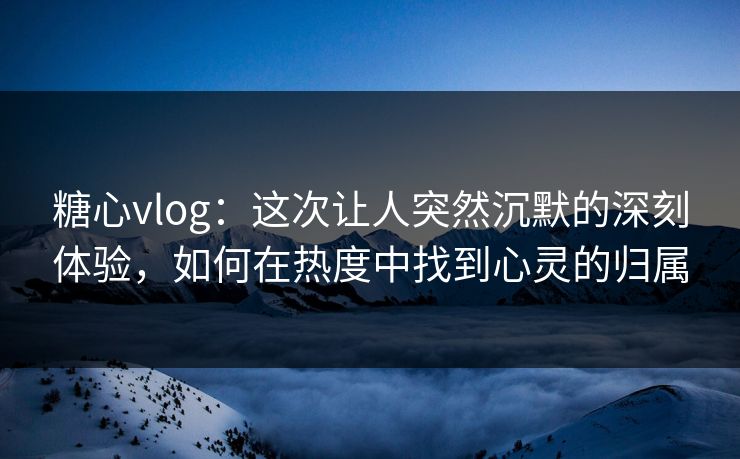 糖心vlog：这次让人突然沉默的深刻体验，如何在热度中找到心灵的归属