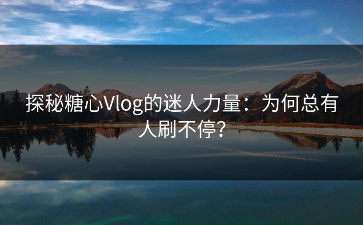 探秘糖心Vlog的迷人力量:为何总有人刷不停? 探秘糖心Vlog的迷人力量:为何总有人刷不停?