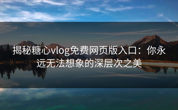 揭秘糖心vlog免费网页版入口:你永远无法想象的深层次之美 揭秘糖心vlog免费网页版入口:你永远无法想象的深层次之美