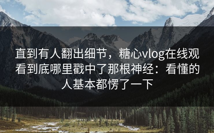 直到有人翻出细节,糖心vlog在线观看到底哪里戳中了那根神经:看懂的人基本都愣了一下 直到有人翻出细节,糖心vlog在线观看到底哪里戳中了那根神经:看懂的人基本都愣了一下