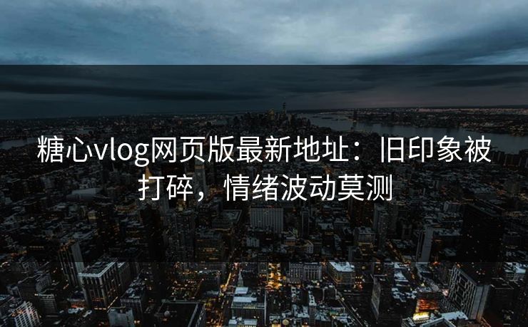 糖心vlog网页版最新地址：旧印象被打碎，情绪波动莫测