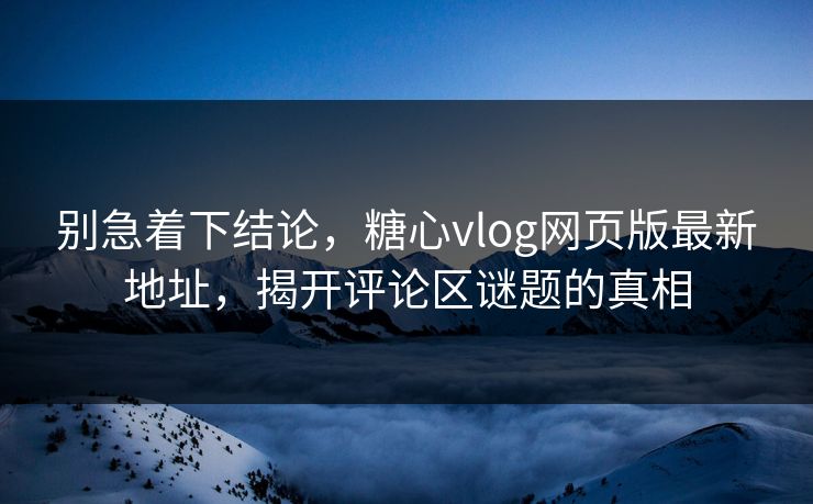 别急着下结论，糖心vlog网页版最新地址，揭开评论区谜题的真相